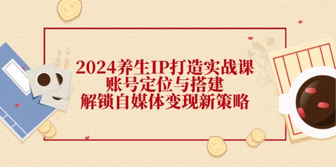 2024养生IP打造实战课：账号定位与搭建，解锁自媒体变现新策略-乐码云集