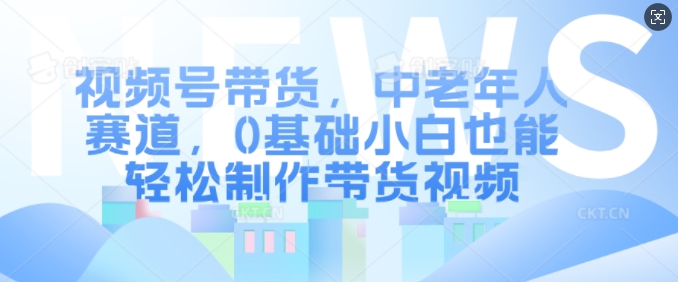 视频号带货，中老年人赛道，0基础小白也能轻松制作带货视频-乐码云集