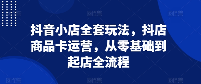 抖音小店全套玩法，抖店商品卡运营，从零基础到起店全流程-乐码云集