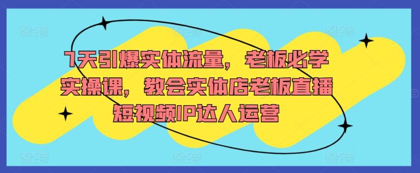 7天引爆实体流量，老板必学实操课，教会实体店老板直播短视频IP达人运营-乐码云集