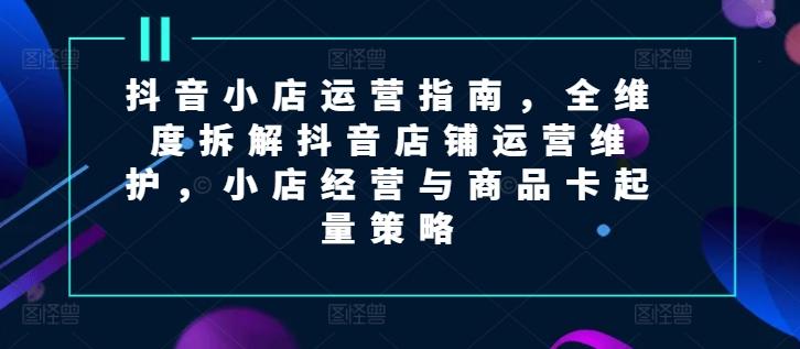 抖音小店运营指南，全维度拆解抖音店铺运营维护，小店经营与商品卡起量策略-乐码云集
