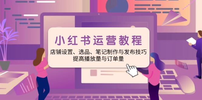 小红书运营教程：店铺设置、选品、笔记制作与发布技巧、提高播放量与订...-乐码云集