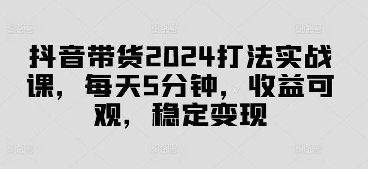 抖音带货2024打法实战课，每天5分钟，收益可观，稳定变现【揭秘】-乐码云集
