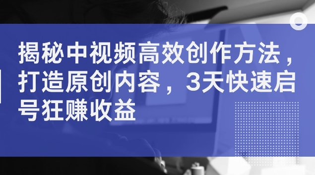 揭秘中视频高效创作方法，打造原创内容，3天快速启号狂赚收益【揭秘】-乐码云集