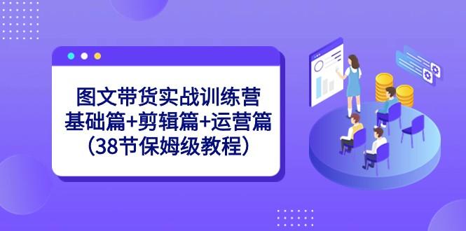 图文带货实战训练营：基础篇+剪辑篇+运营篇（38节保姆级教程）-乐码云集