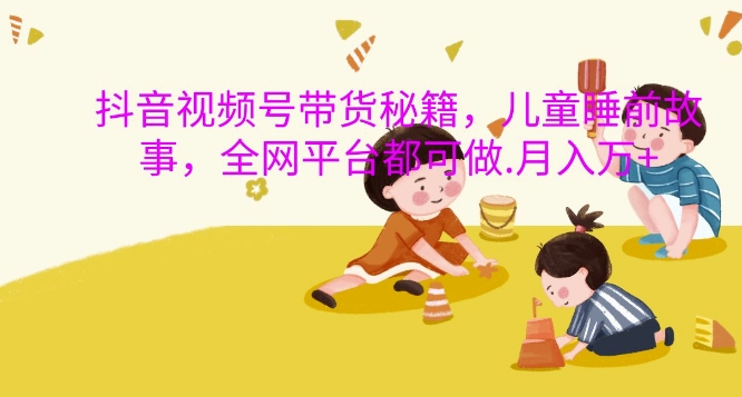 抖音视频号带货秘籍，儿童睡前故事，全网平台都可做，月入过W【揭秘】-乐码云集