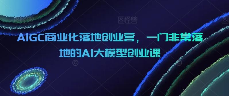 AIGC商业化落地创业营，一门非常落地的AI大模型创业课-乐码云集