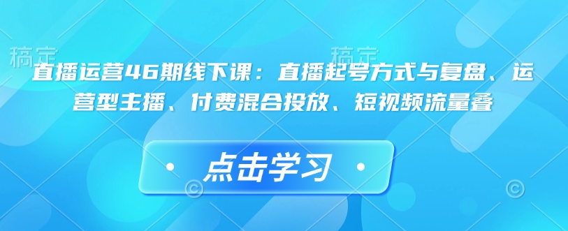 直播运营46期线下课：直播起号方式与复盘、运营型主播、付费混合投放、短视频流量叠-乐码云集