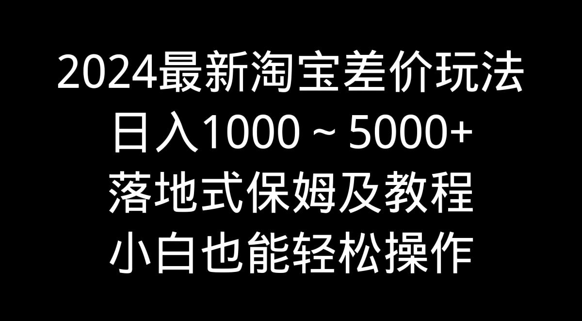2024最新淘宝差价玩法，日入1000～5000+落地式保姆及教程 小白也能轻松操作-乐码云集