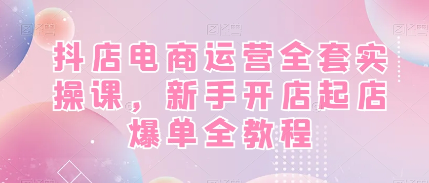 抖店电商运营全套实操课，新手开店起店爆单全教程-乐码云集