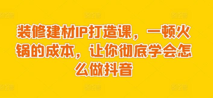 装修建材IP打造课，一顿火锅的成本，让你彻底学会怎么做抖音-乐码云集