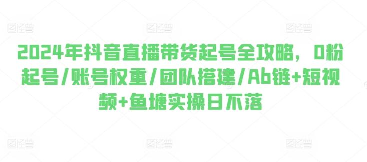 2024年抖音直播带货起号全攻略，0粉起号/账号权重/团队搭建/Ab链+短视频+鱼塘实操日不落-乐码云集