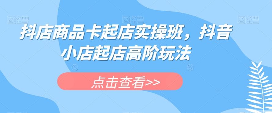 抖店商品卡起店实操班，抖音小店起店高阶玩法-乐码云集