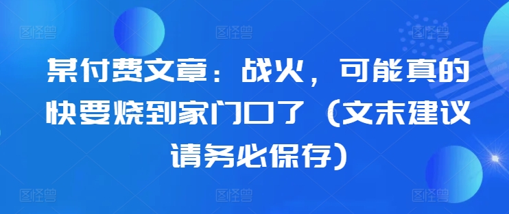 某付费文章：战火，可能真的快要烧到家门口了 (文末建议请务必保存)-乐码云集