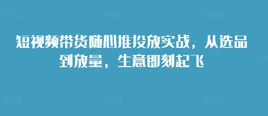 短视频带货随心推投放实战，从选品到放量，生意即刻起飞-乐码云集