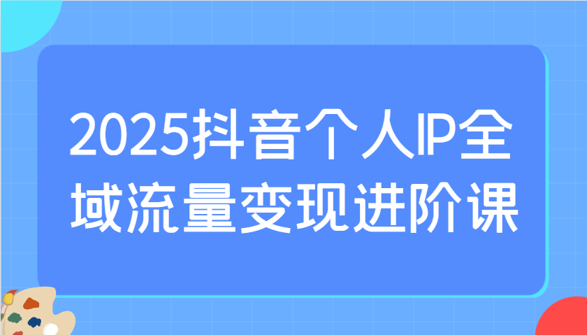 2025抖音个人IP全域流量变现进阶课:选爆品、抖音付费投流、千川投流实操及优化等-乐码云集