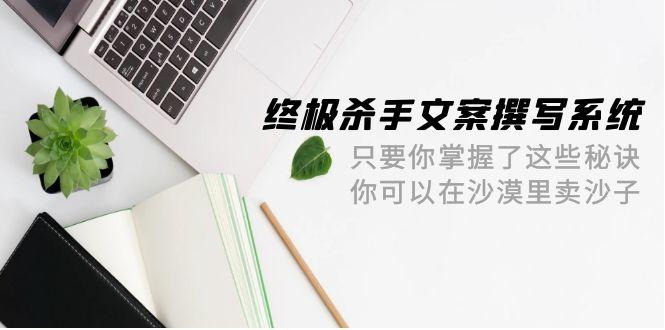 (9928期)终极 杀手文案-撰写系统 只要你掌握了这些秘诀 你可以在沙漠里卖沙子-42节-乐码云集