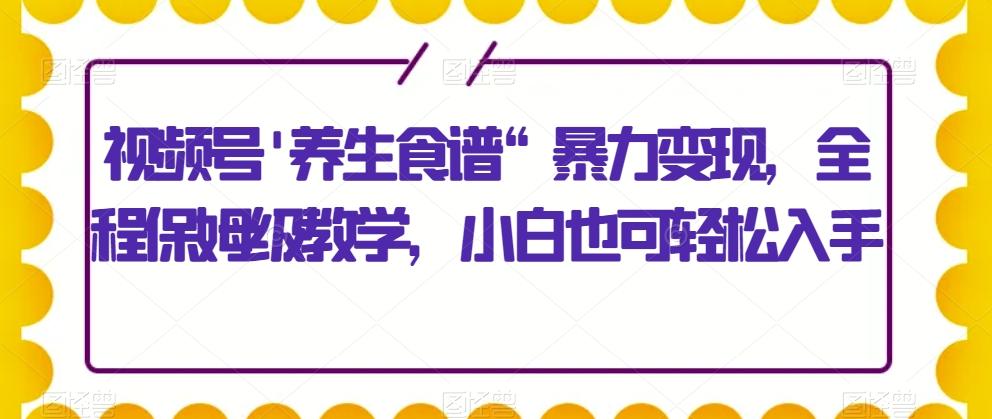 视频号’养生食谱“暴力变现，全程保姆级教学，小白也可轻松入手-乐码云集