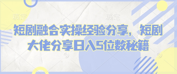短剧融合实操经验分享，短剧大佬分享日入5位数秘籍-乐码云集