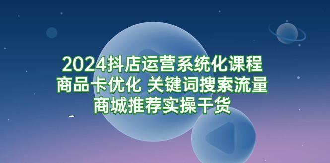 (9438期)2024抖店运营系统化课程：商品卡优化 关键词搜索流量商城推荐实操干货-乐码云集