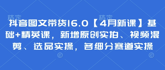 抖音图文带货16.0【4月新课】基础+精英课，新增原创实拍、视频混剪、选品实操，各细分赛道实操-乐码云集