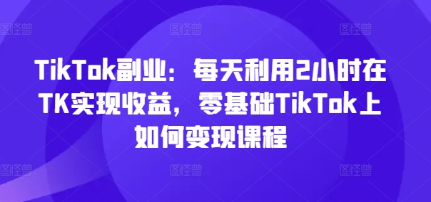 TikTok副业：每天利用2小时在TK实现收益，零基础TikTok上如何变现课程-乐码云集