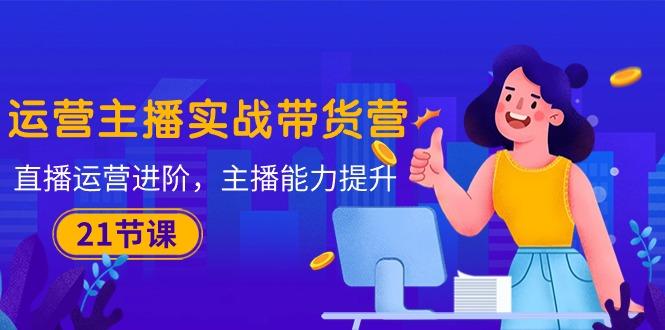 运营主播·实战带货营：直播运营 进阶，主播 能力提升(21节课-乐码云集