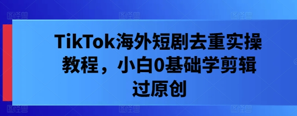 TikTok海外短剧去重实操教程，小白0基础学剪辑过原创-乐码云集