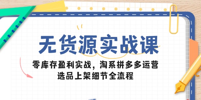 无货源实战课：零库存盈利实战，淘系拼多多运营，选品上架细节全流程-乐码云集