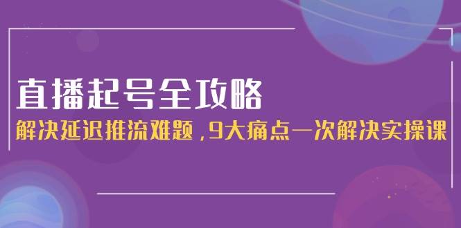 直播起号全攻略:解决延迟推流难题,9大痛点一次解决实操课-乐码云集