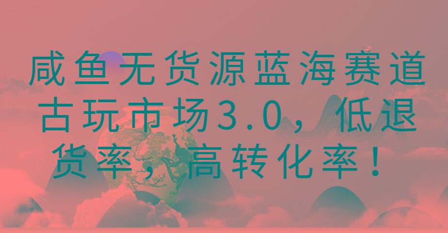 咸鱼无货源蓝海赛道古玩市场3.0，低退货率，高转化率！-乐码云集