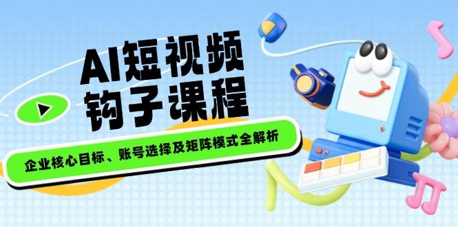 AI短视频钩子课程,企业核心目标、账号选择及矩阵模式全解析-乐码云集