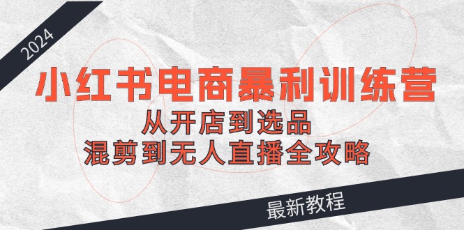 2024小红书电商暴利训练营：从开店到选品，混剪到无人直播全攻略-乐码云集