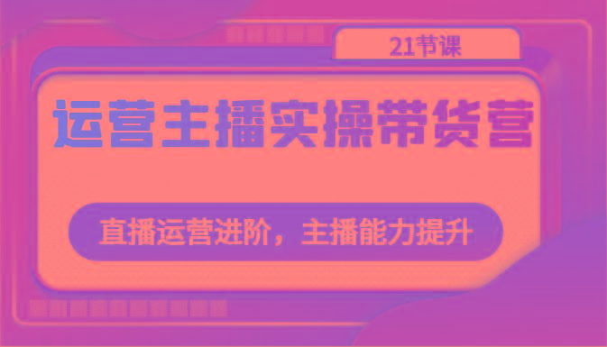 运营主播实操带货营：直播运营进阶，主播能力提升(21节课)-乐码云集