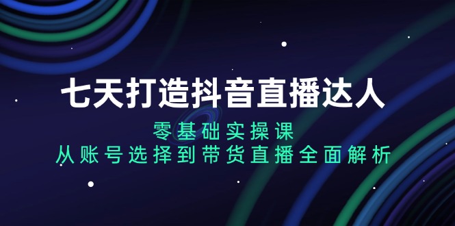 七天打造抖音直播达人：零基础实操课，从账号选择到带货直播全面解析-乐码云集