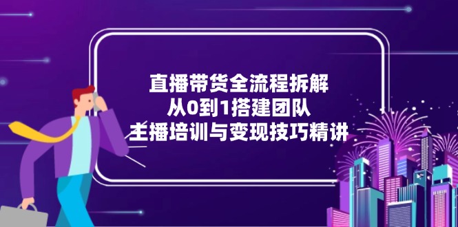 直播带货全流程拆解：从0到1搭建团队，主播培训与变现技巧精讲-乐码云集