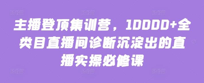 主播登顶集训营，10000+全类目直播间诊断沉淀出的直播实操必修课-乐码云集