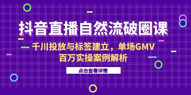 抖音直播自然流破圈课-6月，千川投放与标签建立，单场GMV百万实操案例解析-乐码云集