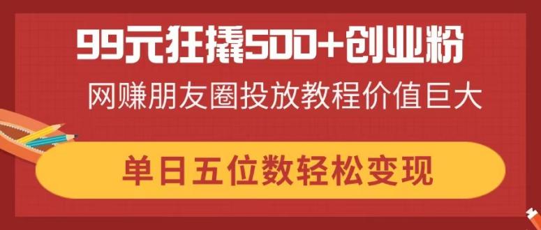 99元狂撬500+创业粉，网赚朋友圈投放教程价值巨大，单日五位数轻松变现-乐码云集