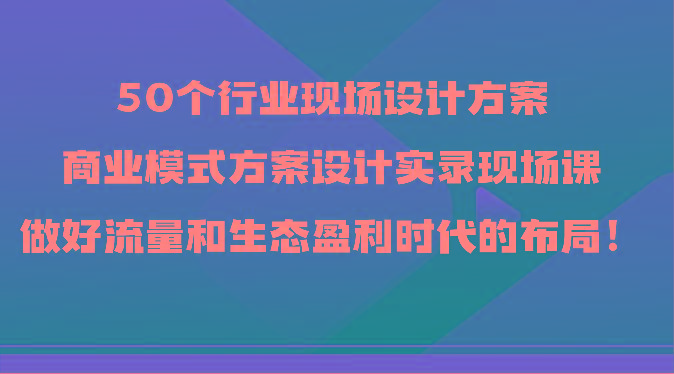 50个行业现场设计方案，商业模式方案设计实录现场课，做好流量和生态盈利时代的布局！-乐码云集