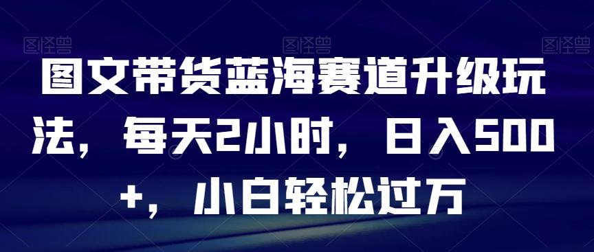 图文带货蓝海赛道升级玩法，每天2小时，日入500+，小白轻松过万-乐码云集
