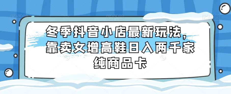 冬季抖音小店最新玩法，靠卖女增高鞋日入两千家纯商品卡【揭秘】-乐码云集