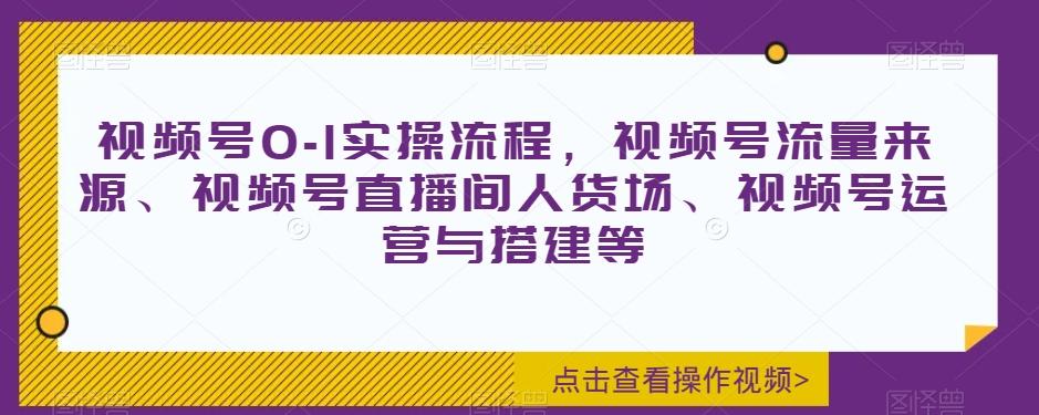 视频号0-1实操流程，视频号流量来源、视频号直播间人货场、视频号运营与搭建等-乐码云集