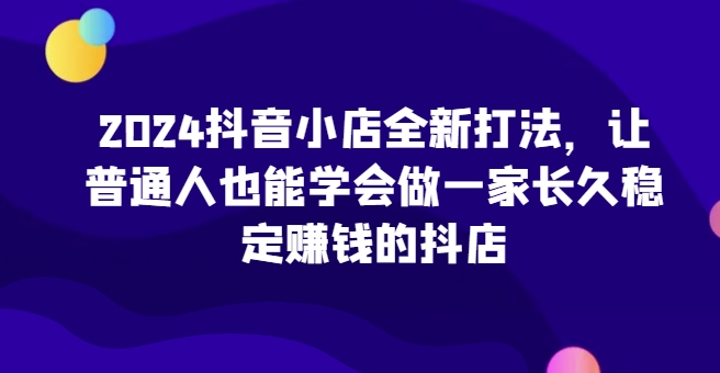 2024抖音小店全新打法，让普通人也能学会做一家长久稳定赚钱的抖店(更新)-乐码云集
