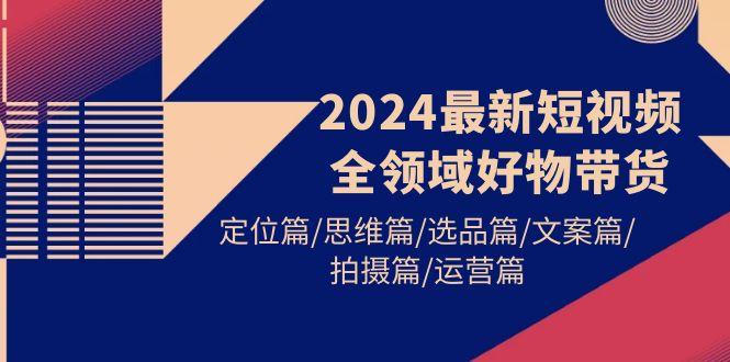 (9818期)2024最新短视频全领域好物带货 定位篇/思维篇/选品篇/文案篇/拍摄篇/运营篇-乐码云集