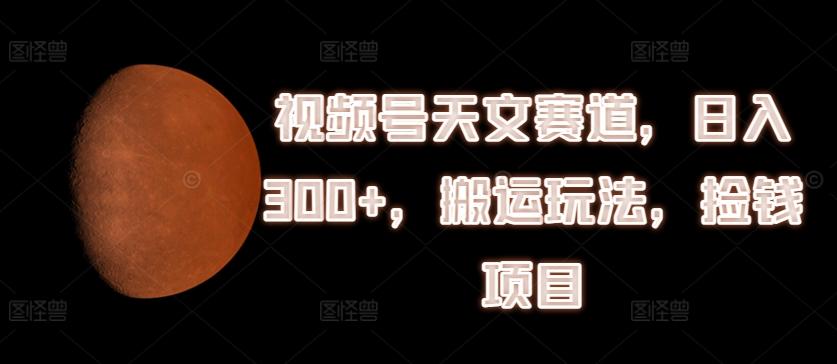 视频号天文赛道，日入300+，搬运玩法，捡钱项目【揭秘】-乐码云集
