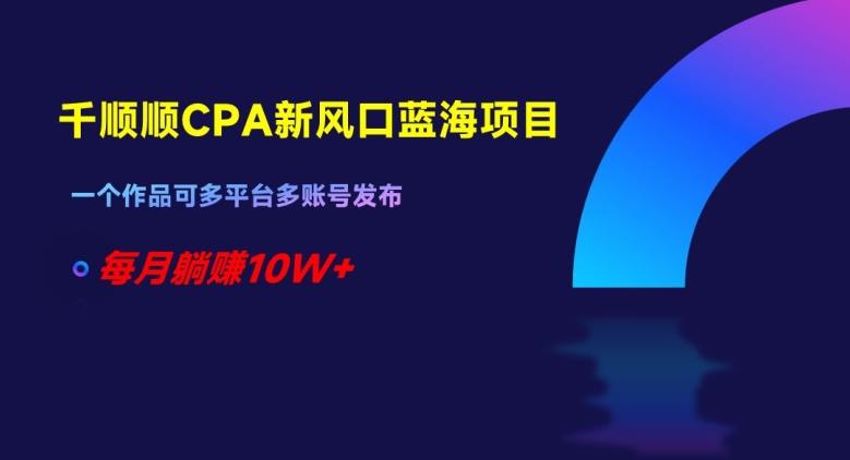 千顺顺CPA新风口蓝海项目，一个作品可多平台多账号发布，每月躺赚10W+【揭秘】-乐码云集