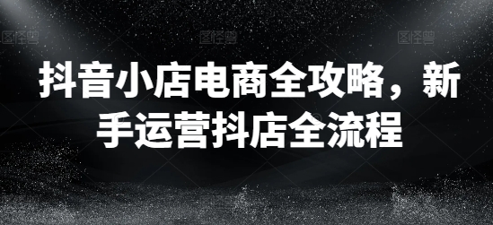 抖音小店电商全攻略，新手运营抖店全流程-乐码云集