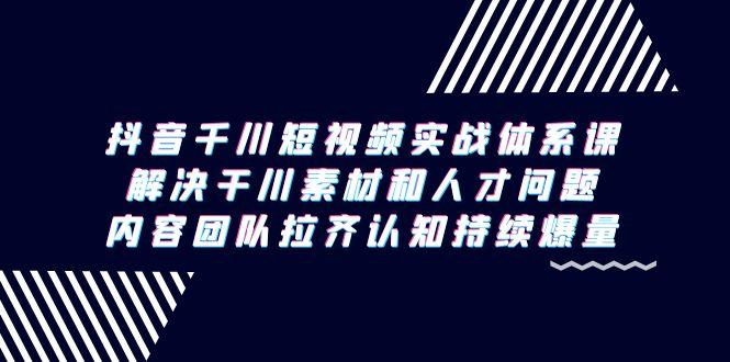 抖音千川短视频实战体系课，解决干川素材和人才问题，内容团队拉齐认知…-乐码云集