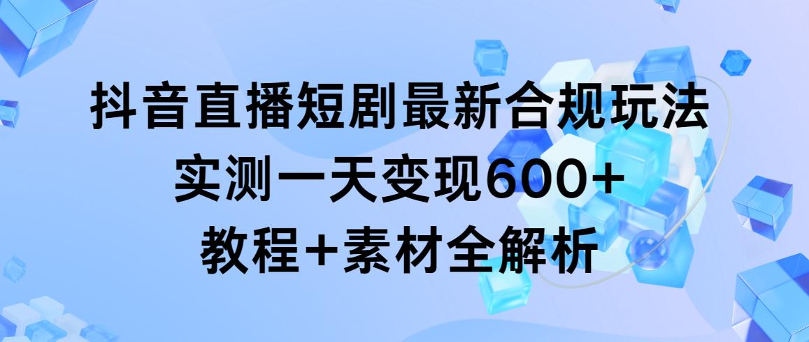 抖音直播短剧最新合规玩法，实测一天变现600+，教程+素材全解析-乐码云集